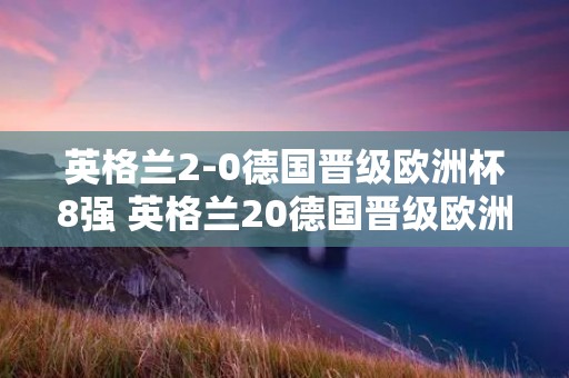 英格兰2-0德国晋级欧洲杯8强 英格兰20德国晋级欧洲杯8强回放 英格兰2-0德国晋级欧洲杯8强 英格兰20德国晋级欧洲杯8强回放