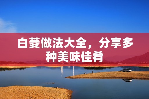 白菱做法大全,分享多种美味佳肴 白菱做法大全,分享多种美味佳肴