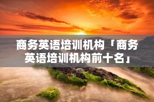 商务英语培训机构「商务英语培训机构前十名」 商务英语培训机构「商务英语培训机构前十名」