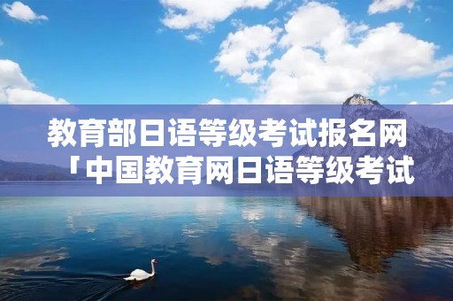 教育部日语等级考试报名网「中国教育网日语等级考试报名」