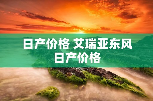 日产价格 艾瑞亚东风日产价格 日产价格 艾瑞亚东风日产价格