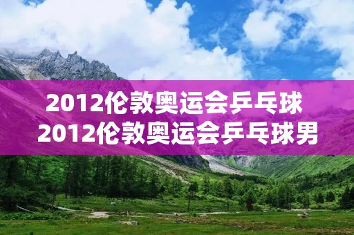 2012伦敦奥运会乒乓球 2012伦敦奥运会乒乓球男单前三名