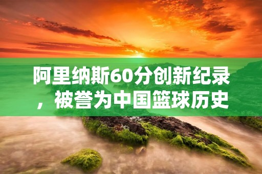 阿里纳斯60分创新纪录，被誉为中国篮球历史上的里程碑