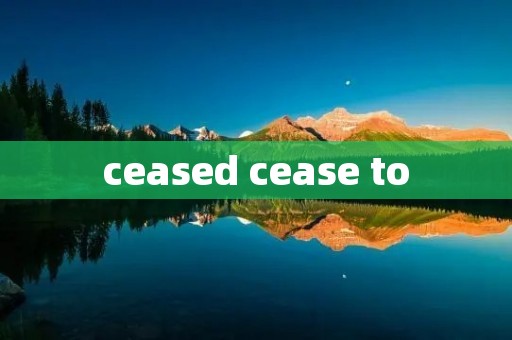 ceased cease to