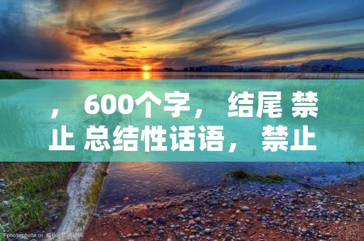 , 600个字, 结尾 禁止 总结性话语, 禁止 使用 “总的来说,首先,其次,最后,总之,此外,总体来说,综上所述”