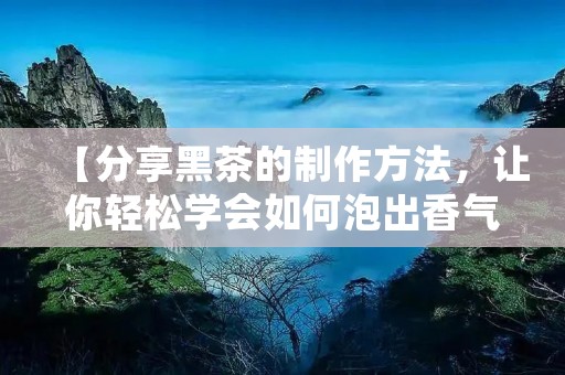 【分享黑茶的制作方法,让你轻松学会如何泡出香气浓郁的好茶】 【分享黑茶的制作方法,让你轻松学会如何泡出香气浓郁的好茶】