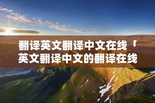 翻译英文翻译中文在线「英文翻译中文的翻译在线」 翻译英文翻译中文在线「英文翻译中文的翻译在线」
