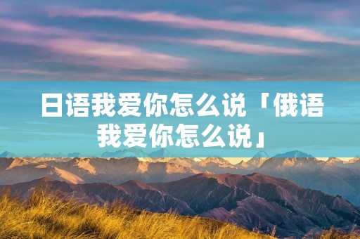 日语我爱你怎么说「俄语我爱你怎么说」 日语我爱你怎么说「俄语我爱你怎么说」