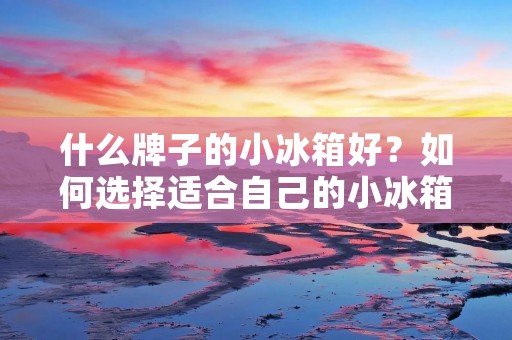 什么牌子的小冰箱好?如何选择适合自己的小冰箱? 什么牌子的小冰箱好?如何选择适合自己的小冰箱?