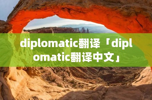 diplomatic翻译「diplomatic翻译中文」 diplomatic翻译「diplomatic翻译中文」