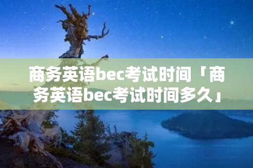 商务英语bec考试时间「商务英语bec考试时间多久」 商务英语bec考试时间「商务英语bec考试时间多久」