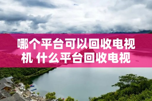 哪个平台可以回收电视机 什么平台回收电视 哪个平台可以回收电视机 什么平台回收电视