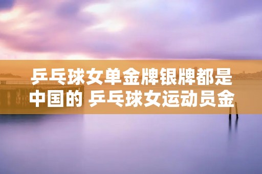 乒乓球女单金牌银牌都是中国的 乒乓球女运动员金牌最多