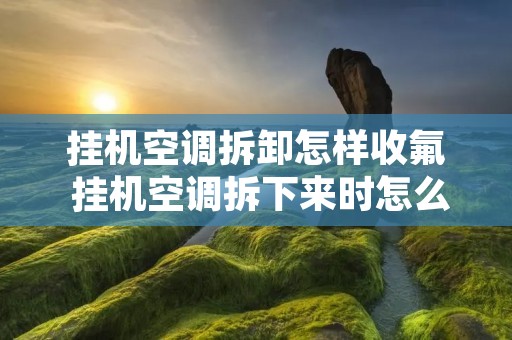 挂机空调拆卸怎样收氟 挂机空调拆下来时怎么收氟 挂机空调拆卸怎样收氟 挂机空调拆下来时怎么收氟