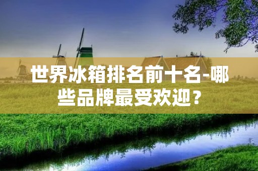 世界冰箱排名前十名-哪些品牌最受欢迎？