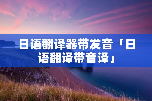 日语翻译器带发音「日语翻译带音译」