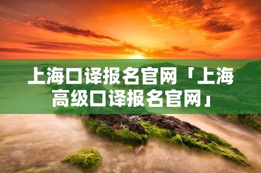 上海口译报名官网「上海高级口译报名官网」