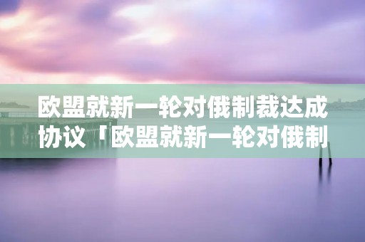 欧盟就新一轮对俄制裁达成协议「欧盟就新一轮对俄制裁达成协议了吗」