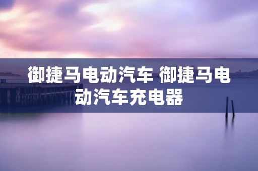 御捷马电动汽车 御捷马电动汽车充电器 御捷马电动汽车 御捷马电动汽车充电器