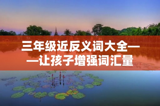三年级近反义词大全——让孩子增强词汇量