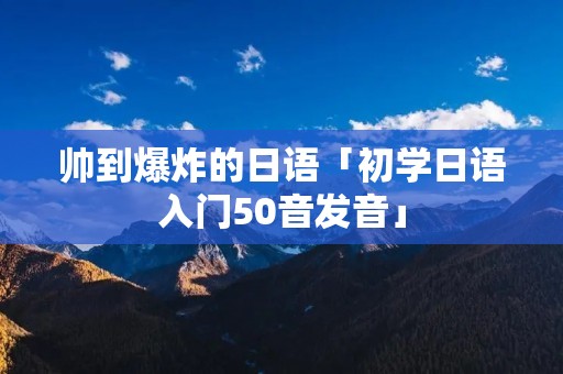 帅到爆炸的日语「初学日语入门50音发音」 帅到爆炸的日语「初学日语入门50音发音」