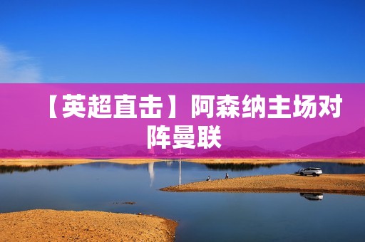 【英超直击】阿森纳主场对阵曼联：梦剧场再现经典对决
