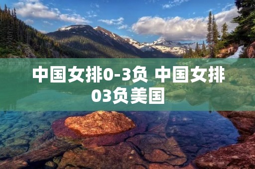 中国女排0-3负 中国女排03负美国