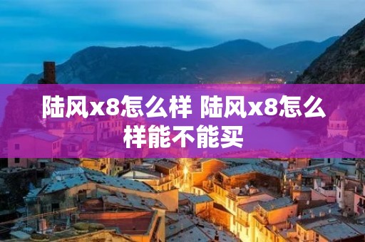 陆风x8怎么样 陆风x8怎么样能不能买 陆风x8怎么样 陆风x8怎么样能不能买