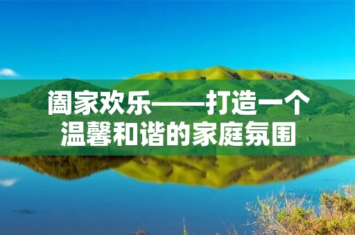 阖家欢乐——打造一个温馨和谐的家庭氛围 阖家欢乐——打造一个温馨和谐的家庭氛围