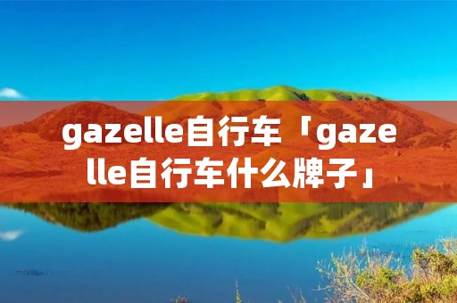 gazelle自行车「gazelle自行车什么牌子」 gazelle自行车「gazelle自行车什么牌子」