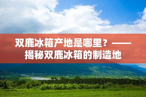 双鹿冰箱产地是哪里？——揭秘双鹿冰箱的制造地