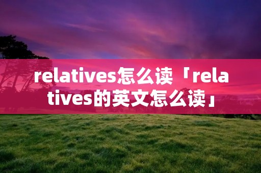 relatives怎么读「relatives的英文怎么读」 relatives怎么读「relatives的英文怎么读」