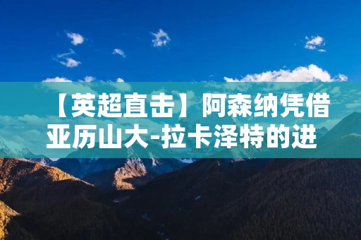 【英超直击】阿森纳凭借亚历山大-拉卡泽特的进球1-0击败曼城