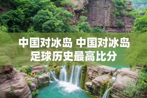 中国对冰岛 中国对冰岛足球历史最高比分
