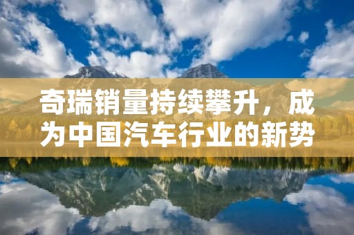 奇瑞销量持续攀升,成为中国汽车行业的新势力 奇瑞销量持续攀升,成为中国汽车行业的新势力