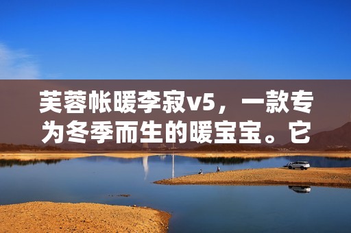 芙蓉帐暖李寂v5，一款专为冬季而生的暖宝宝。它的外形采用了中国传统的芙蓉帐造型，内部则采用了现代化的加热技术，能够迅速升温，并且能够持续保持温度。下面，就让我们来详细了解一下这款暖宝宝的特点和使用方法。
