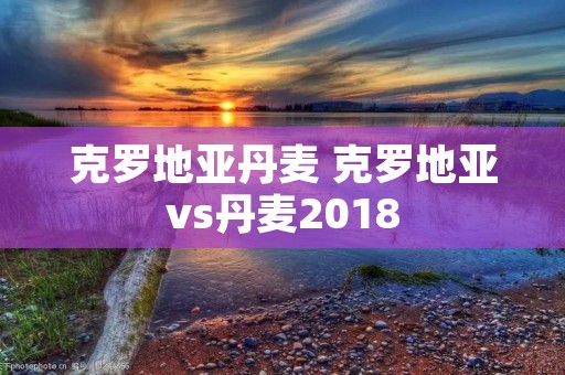 克罗地亚丹麦 克罗地亚vs丹麦2018 克罗地亚丹麦 克罗地亚vs丹麦2018