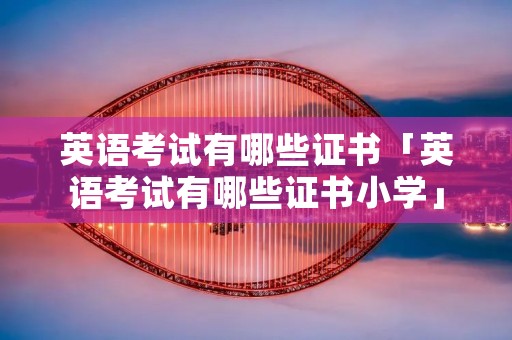 英语考试有哪些证书「英语考试有哪些证书小学」 英语考试有哪些证书「英语考试有哪些证书小学」