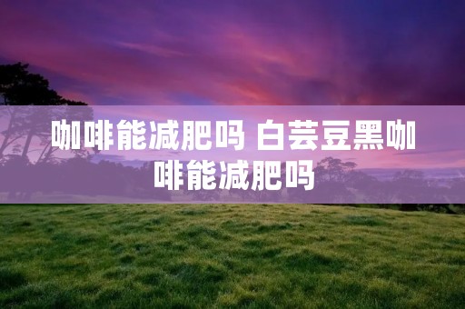 咖啡能减肥吗 白芸豆黑咖啡能减肥吗