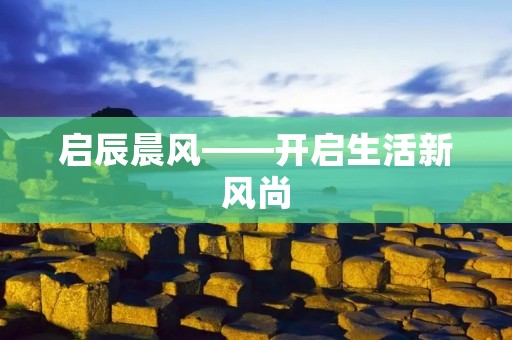 启辰晨风——开启生活新风尚 启辰晨风——开启生活新风尚