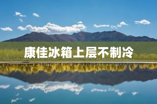 康佳冰箱上层不制冷：原因及解决方法