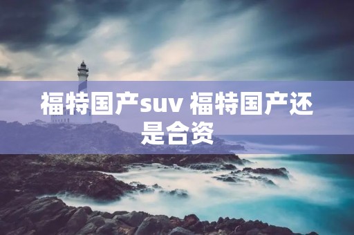 福特国产suv 福特国产还是合资 福特国产suv 福特国产还是合资