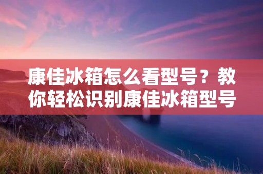 康佳冰箱怎么看型号？教你轻松识别康佳冰箱型号