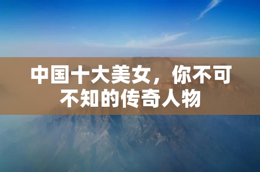 中国十大美女,你不可不知的传奇人物 中国十大美女,你不可不知的传奇人物