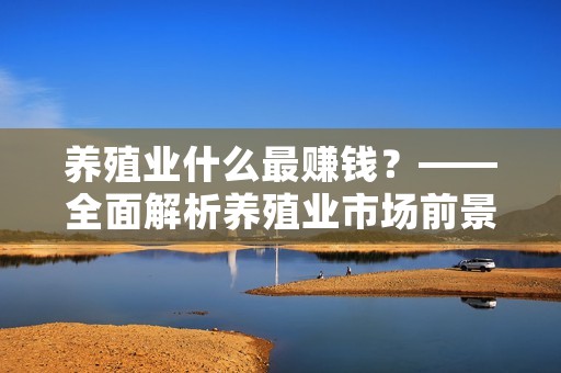 养殖业什么最赚钱?——全面解析养殖业市场前景及利润空间 养殖业什么最赚钱?——全面解析养殖业市场前景及利润空间