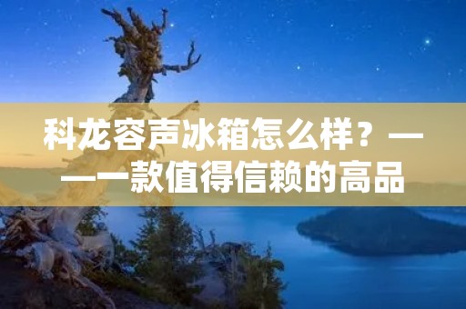科龙容声冰箱怎么样?——一款值得信赖的高品质冰箱 科龙容声冰箱怎么样?——一款值得信赖的高品质冰箱