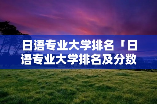 日语专业大学排名「日语专业大学排名及分数线」