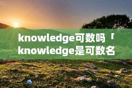 knowledge可数吗「knowledge是可数名词吗」 knowledge可数吗「knowledge是可数名词吗」