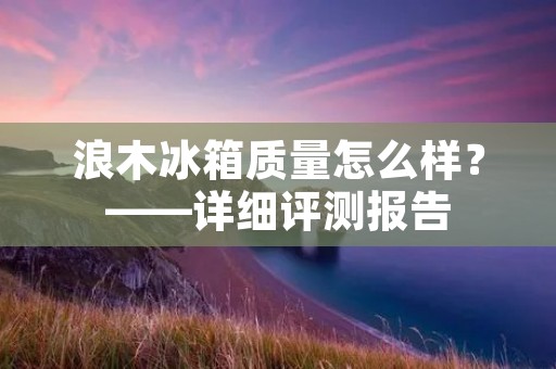 浪木冰箱质量怎么样？——详细评测报告