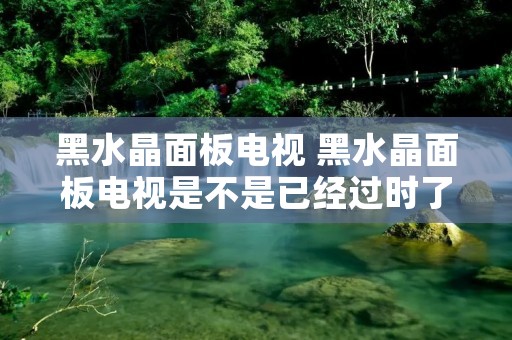 黑水晶面板电视 黑水晶面板电视是不是已经过时了?